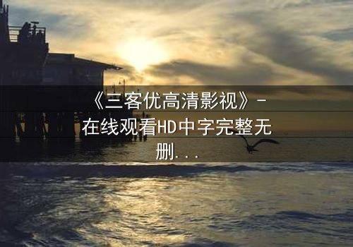 《三客优高清影视》- 在线观看HD中字完整无删 - 当亲情与欲望交织,谁能守住最后的底线?
