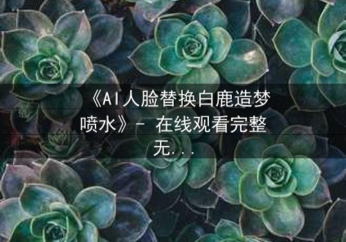《AI人脸替换白鹿造梦喷水》- 在线观看完整无删 - 揭秘虚拟与现实的情感纠葛