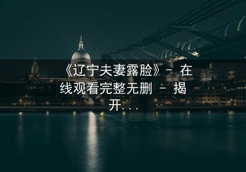 《辽宁夫妻露脸》- 在线观看完整无删 - 揭开家庭秘密的震撼真相
