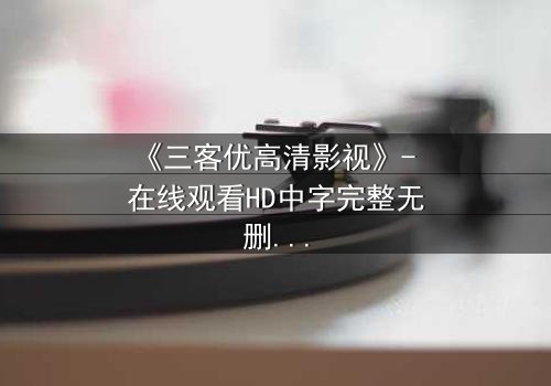 《三客优高清影视》- 在线观看HD中字完整无删 - 揭开人性深处的秘密