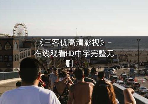 《三客优高清影视》- 在线观看HD中字完整无删版 - 揭开人性与科技的终极博弈