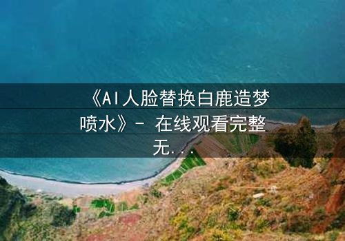 《AI人脸替换白鹿造梦喷水》- 在线观看完整无删 - 揭秘数字幻境中的致命真相