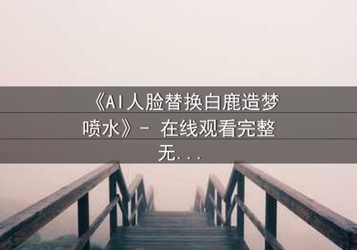 《AI人脸替换白鹿造梦喷水》- 在线观看完整无删 - 揭开虚拟与现实的禁忌边界