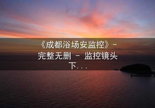 《成都浴场安监控》- 完整无删 - 监控镜头下的秘密交易