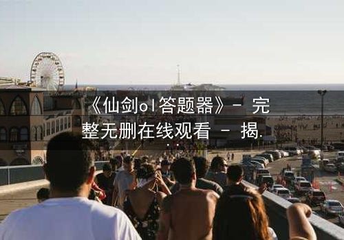 《仙剑ol答题器》- 完整无删在线观看 - 揭开虚拟世界的生死谜局