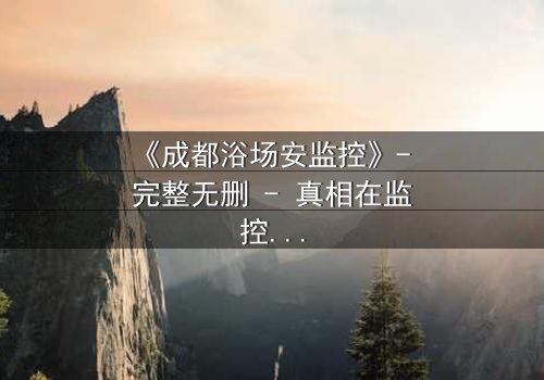 《成都浴场安监控》- 完整无删 - 真相在监控中,你敢看吗?