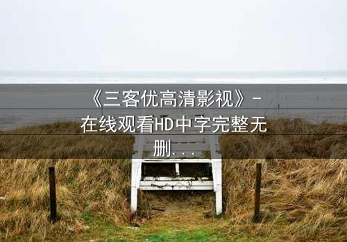 《三客优高清影视》- 在线观看HD中字完整无删 - 揭开人性与科技的终极博弈