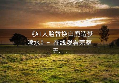 《AI人脸替换白鹿造梦喷水》- 在线观看完整无删 - 揭秘虚拟与现实的终极对决