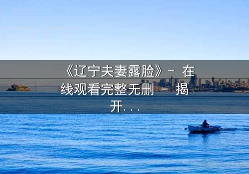 《辽宁夫妻露脸》- 在线观看完整无删 - 揭开家庭背后的惊天秘密