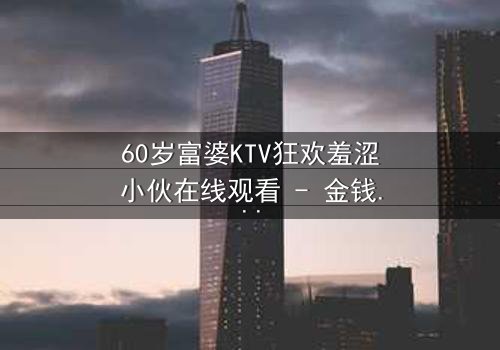 60岁富婆KTV狂欢羞涩小伙在线观看 - 金钱与青春的禁忌碰撞,你敢点开吗?