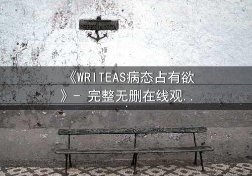《WRITEAS病态占有欲》- 完整无删在线观看 - 当爱变成牢笼