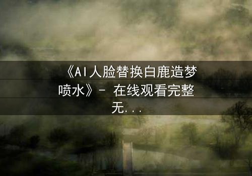 《AI人脸替换白鹿造梦喷水》- 在线观看完整无删 - 揭秘数字幻境中的情感风暴