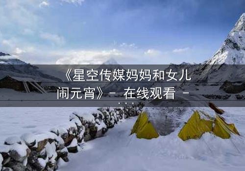 《星空传媒妈妈和女儿闹元宵》- 在线观看 - 母女情深背后的秘密引爆元宵夜