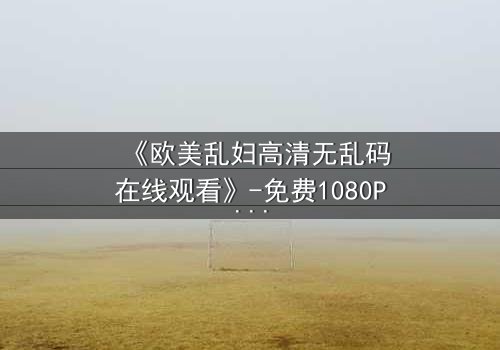 《欧美乱妇高清无乱码在线观看》-免费1080P超清 - 第3集完整无删