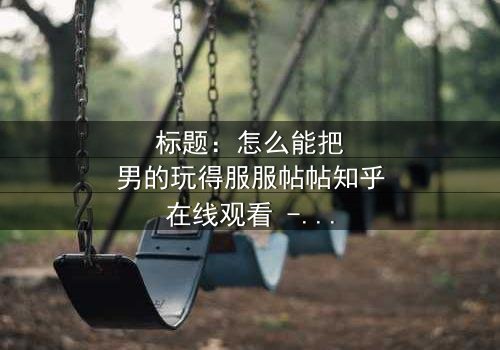 标题:怎么能把男的玩得服服帖帖知乎在线观看 - 当爱情变成一场精心设计的游戏,谁能全身而退?