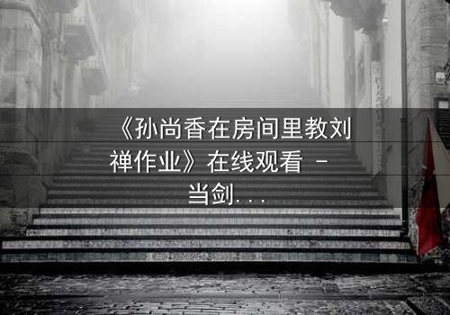 《孙尚香在房间里教刘禅作业》在线观看 - 当剑与笔碰撞,隐藏的真相浮出水面