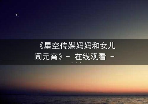 《星空传媒妈妈和女儿闹元宵》- 在线观看 - 母女元宵夜,秘密引爆亲情风暴