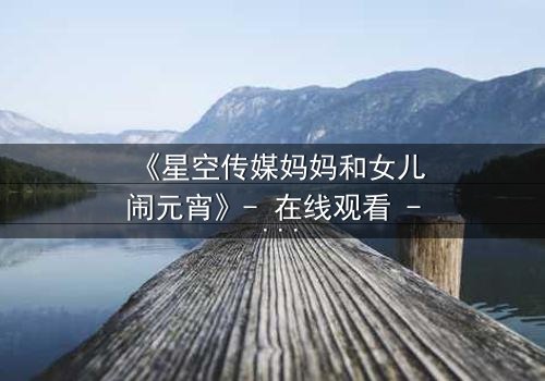 《星空传媒妈妈和女儿闹元宵》- 在线观看 - 母女情深,元宵夜暗藏惊天秘密