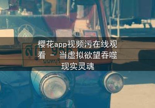 樱花app视频污在线观看 - 当虚拟欲望吞噬现实灵魂