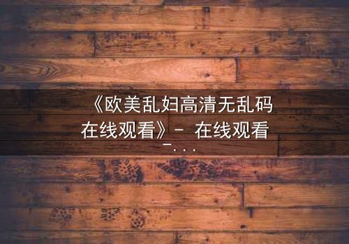 《欧美乱妇高清无乱码在线观看》- 在线观看 - 第7集