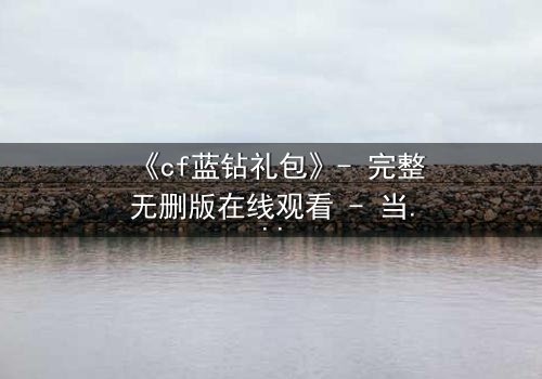 《cf蓝钻礼包》- 完整无删版在线观看 - 当虚拟特权撕裂现实羁绊