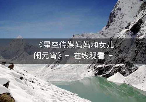 《星空传媒妈妈和女儿闹元宵》- 在线观看 - 母女情深背后的秘密揭晓