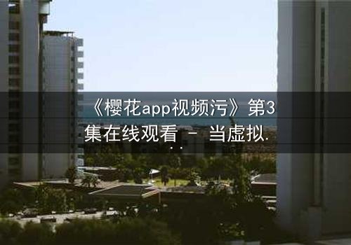 《樱花app视频污》第3集在线观看 - 当虚拟欲望吞噬现实,谁能全身而退?