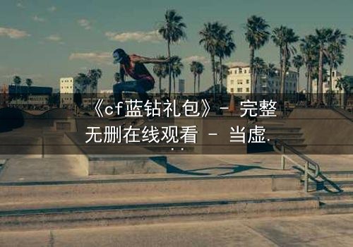 《cf蓝钻礼包》- 完整无删在线观看 - 当虚拟特权撕裂现实羁绊