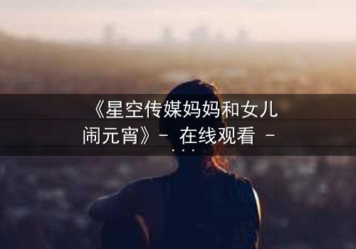 《星空传媒妈妈和女儿闹元宵》- 在线观看 - 母女情深,元宵夜暗藏惊天秘密