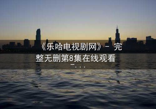 《乐哈电视剧网》- 完整无删第8集在线观看 - 揭开真相的代价是什么?