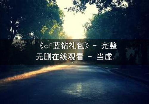 《cf蓝钻礼包》- 完整无删在线观看 - 当虚拟特权撕裂现实羁绊