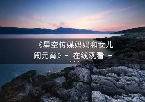 《星空传媒妈妈和女儿闹元宵》- 在线观看 - 母女情深背后的秘密揭晓