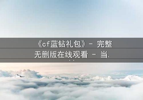 《cf蓝钻礼包》- 完整无删版在线观看 - 当虚拟特权撕裂现实羁绊