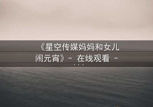 《星空传媒妈妈和女儿闹元宵》- 在线观看 - 母女情深元宵夜,秘密引爆家庭风暴