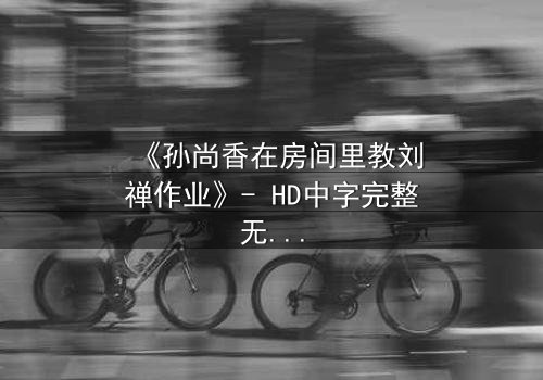 《孙尚香在房间里教刘禅作业》- HD中字完整无删 - 一场教学引发的三国暗涌