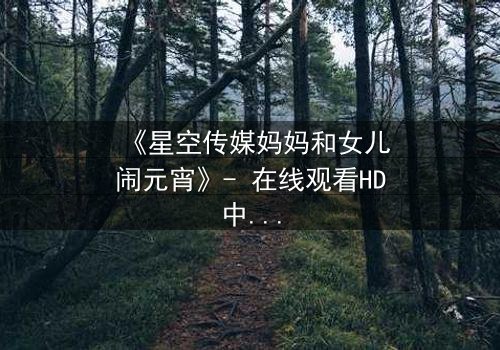 《星空传媒妈妈和女儿闹元宵》- 在线观看HD中字 - 母女情深,元宵夜暗藏秘密