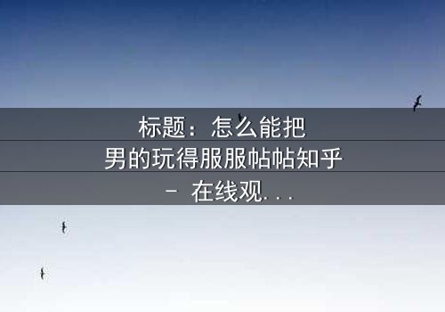 标题:怎么能把男的玩得服服帖帖知乎 - 在线观看完整无删 - 揭秘情感操控的终极秘密