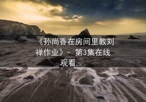 《孙尚香在房间里教刘禅作业》- 第3集在线观看 - 一场意外教学引发的宫廷风暴