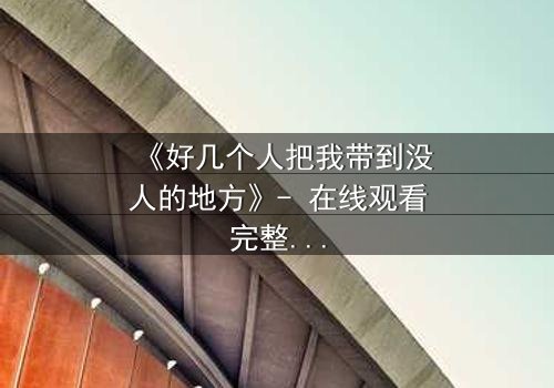 《好几个人把我带到没人的地方》- 在线观看完整无删 - 当信任变成最危险的陷阱