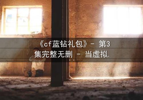 《cf蓝钻礼包》- 第3集完整无删 - 当虚拟特权撕裂现实羁绊