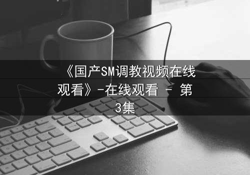 《国产SM调教视频在线观看》-在线观看 - 第3集