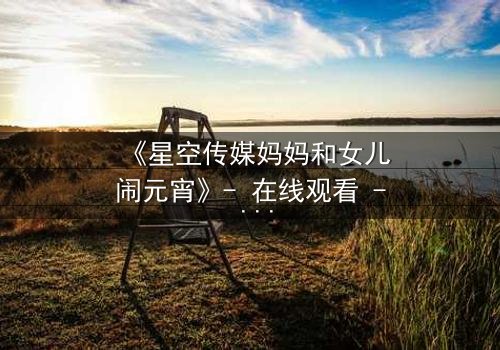 《星空传媒妈妈和女儿闹元宵》- 在线观看 - 母女情深,元宵夜爆笑泪崩!