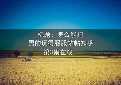 标题:怎么能把男的玩得服服帖帖知乎-第3集在线观看 - 揭秘女性操控术的终极秘密!