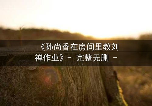 《孙尚香在房间里教刘禅作业》- 完整无删 - 一场暗藏杀机的温情课业