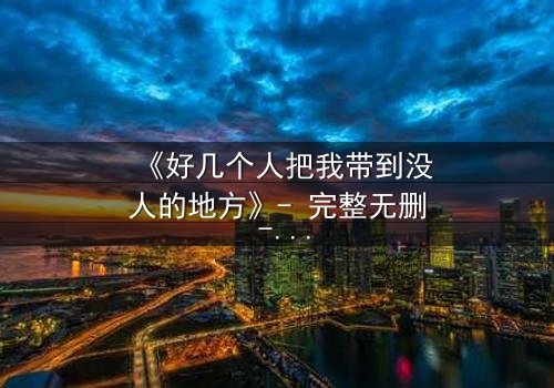 《好几个人把我带到没人的地方》- 完整无删 - 当信任成为最危险的陷阱