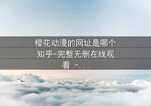 樱花动漫的网址是哪个知乎-完整无删在线观看 - 揭开二次元世界的终极秘密