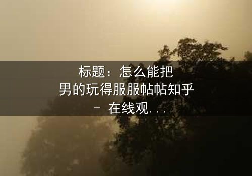 标题:怎么能把男的玩得服服帖帖知乎 - 在线观看HD中字 - 揭开情感操控的终极秘密