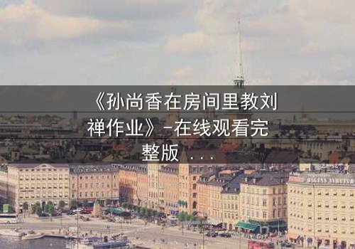 《孙尚香在房间里教刘禅作业》-在线观看完整版 - 一场改变三国命运的私密教学