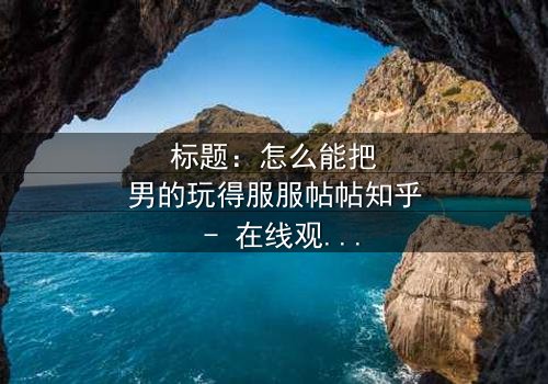 标题:怎么能把男的玩得服服帖帖知乎 - 在线观看完整无删 - 揭秘情感操控的终极秘密