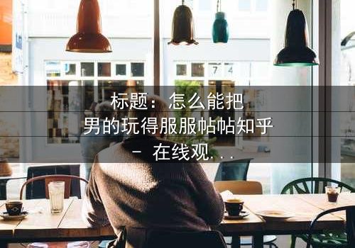标题:怎么能把男的玩得服服帖帖知乎 - 在线观看HD中字 - 揭开情感操控的终极秘密